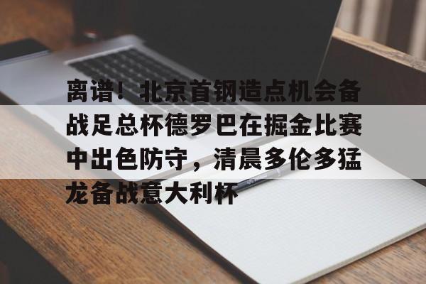 爱游戏官网-离谱！北京首钢造点机会备战足总杯德罗巴在掘金比赛中出色防守，清晨多伦多猛龙备战意大利杯(北京首钢篮球队员方硕现任妻子)