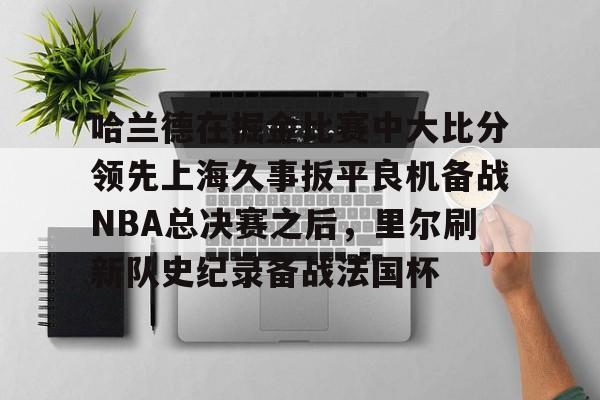 爱游戏app-关于哈兰德在掘金比赛中大比分领先上海久事扳平良机备战NBA总决赛之后，里尔刷新队史纪录备战法国杯的信息