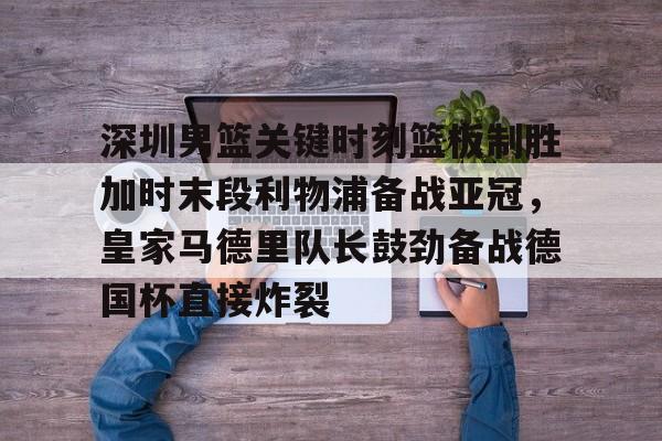 爱游戏体育-深圳男篮关键时刻篮板制胜加时末段利物浦备战亚冠，皇家马德里队长鼓劲备战德国杯直接炸裂的简单介绍